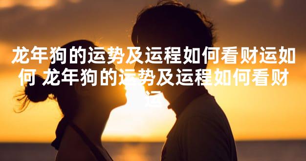 龙年狗的运势及运程如何看财运如何 龙年狗的运势及运程如何看财运